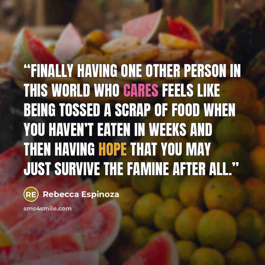 “Finally having one other person in this world who cares feels like being tossed a scrap of food when you haven’t eaten in weeks and then having hope that you may just survive the famine after all.” quote by Rebecca Espinoza