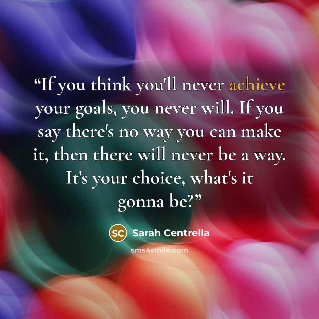 “If you think you'll never achieve your goals, you never will. If you say there's no way you can make it, then there will never be a way. It's your choice, what's it gonna be?” quote by Sarah Centrella