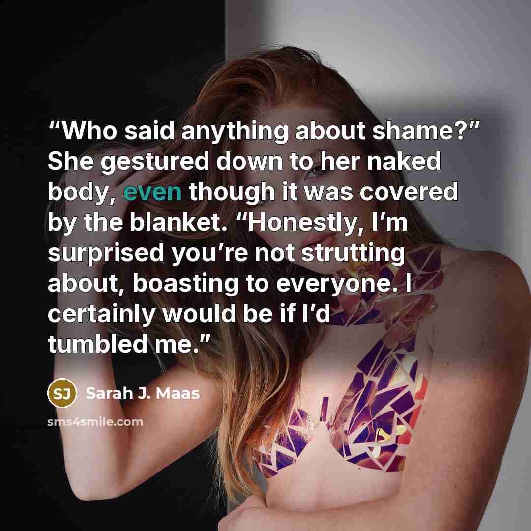 “Who said anything about shame?” She gestured down to her naked body, even though it was covered by the blanket. “Honestly, I’m surprised you’re not strutting about, boasting to everyone. I certainly would be if I’d tumbled me.” quote by Sarah J. Maas
