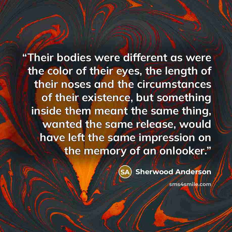 “Their bodies were different as were the color of their eyes, the length of their noses and the circumstances of their existence, but something inside them meant the same thing, wanted the same release, would have left the same impression on the memory of an onlooker.” quote by Sherwood Anderson