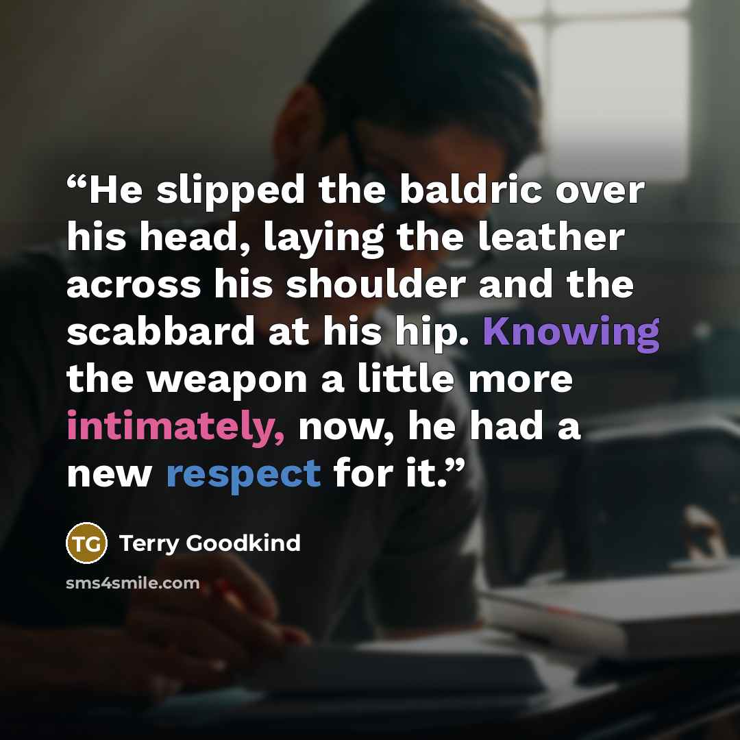 “He slipped the baldric over his head, laying the leather across his shoulder and the scabbard at his hip. Knowing the weapon a little more intimately, now, he had a new respect for it.” quote by Terry Goodkind