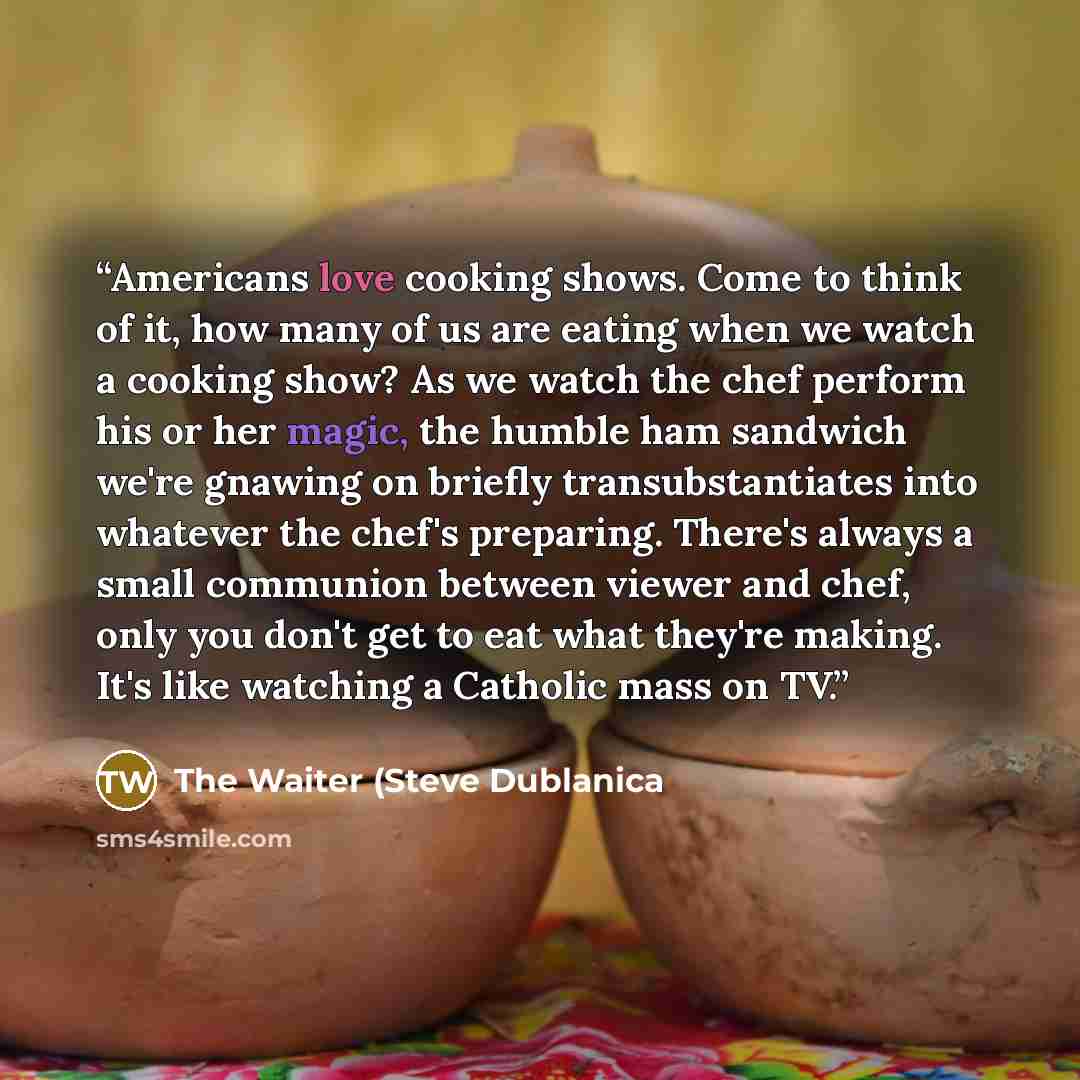 “Americans love cooking shows. Come to think of it, how many of us are eating when we watch a cooking show? As we watch the chef perform his or her magic, the humble ham sandwich we're gnawing on briefly transubstantiates into whatever the chef's preparing. There's always a small communion between…” quote by The Waiter (Steve Dublanica