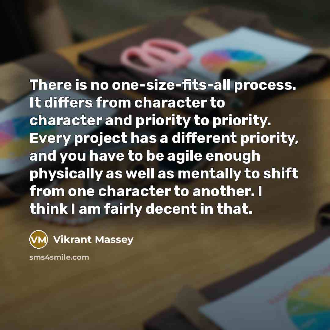 “There is no one-size-fits-all process. It differs from character to character and priority to priority. Every project has a different priority, and you have to be agile enough physically as well as mentally to shift from one character to another. I think I am fairly decent in that.” quote by Vikrant Massey