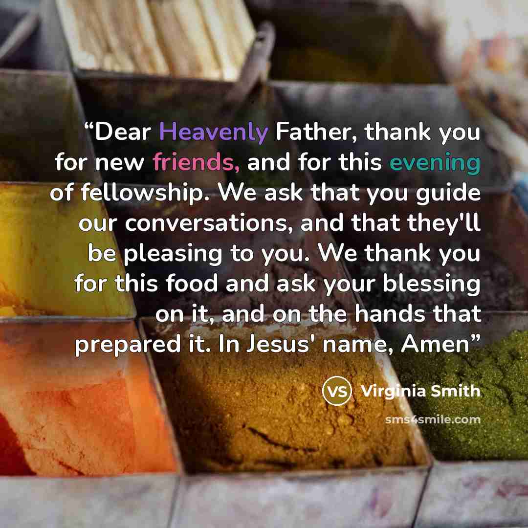 “Dear Heavenly Father, thank you for new friends, and for this evening of fellowship. We ask that you guide our conversations, and that they'll be pleasing to you. We thank you for this food and ask your blessing on it, and on the hands that prepared it. In Jesus' name, Amen” quote by Virginia Smith