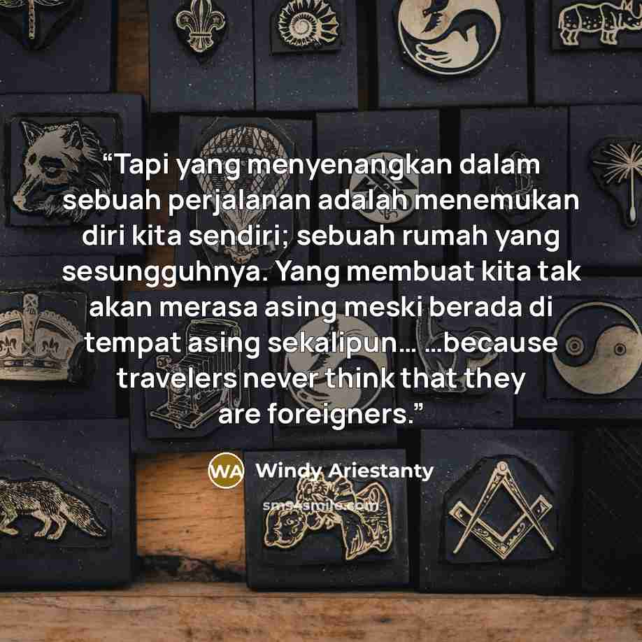 “Tapi yang menyenangkan dalam sebuah perjalanan adalah menemukan diri kita sendiri; sebuah rumah yang sesungguhnya. Yang membuat kita tak akan merasa asing meski berada di tempat asing sekalipun… …because travelers never think that they are foreigners.” quote by Windy Ariestanty