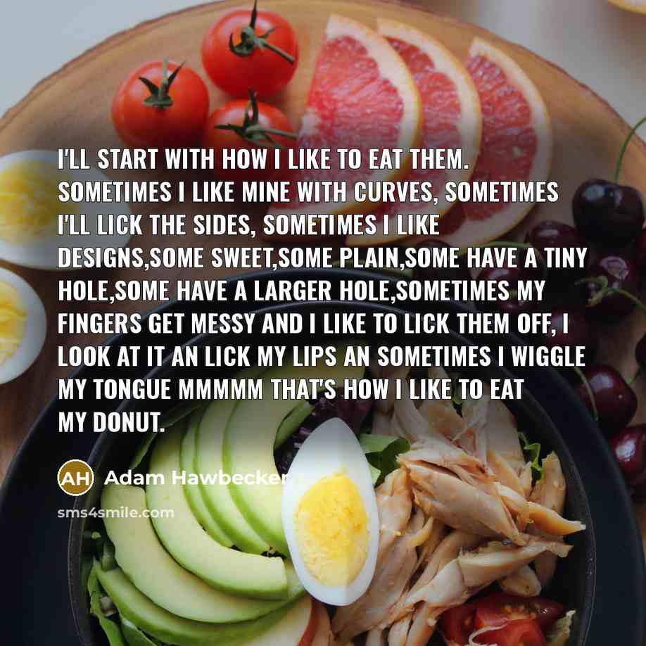 “I'll start with how I like to eat them. Sometimes I like mine with curves, sometimes I'll lick the sides, sometimes I like designs,some sweet,some plain,some have a tiny hole,some have a larger hole,sometimes my fingers get messy and I like to lick them off, I look at it an lick my lips an…” quote by Adam Hawbecker