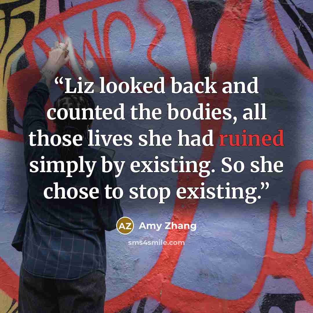 “Liz looked back and counted the bodies, all those lives she had ruined simply by existing. So she chose to stop existing.” quote by Amy Zhang