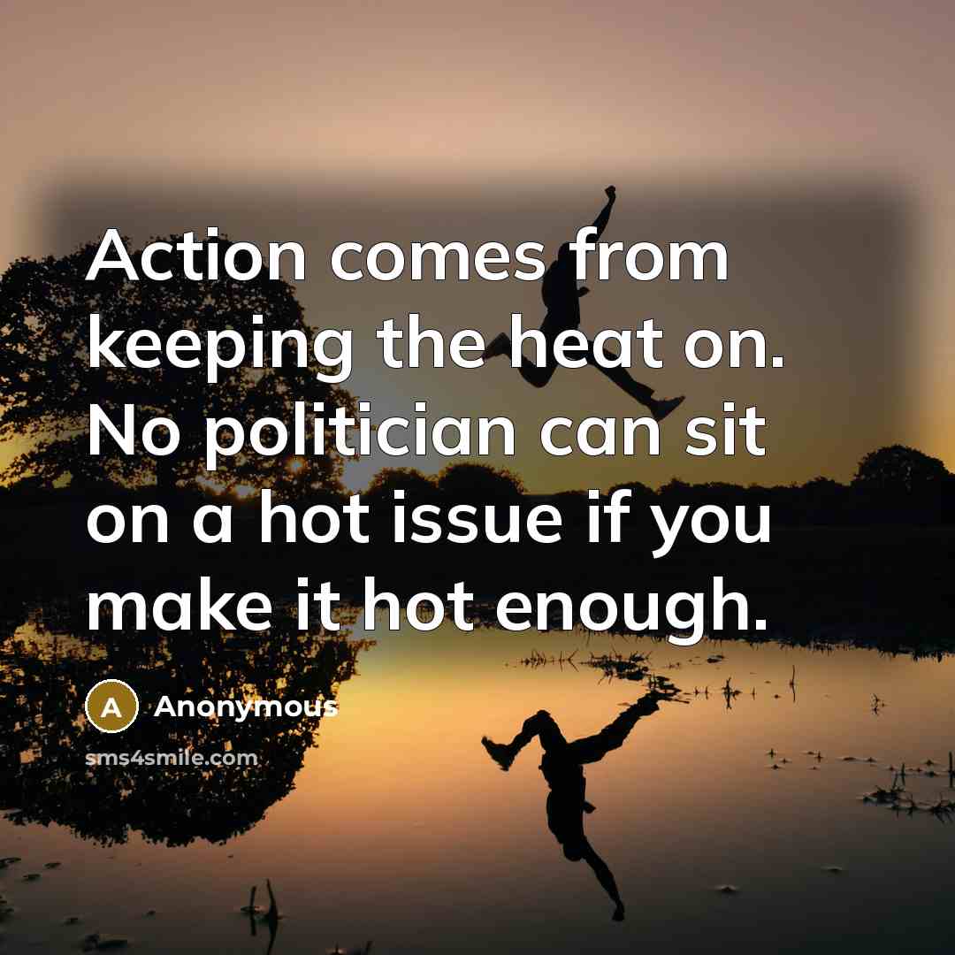 “Action comes from keeping the heat on. No politician can…” quote by Anonymous