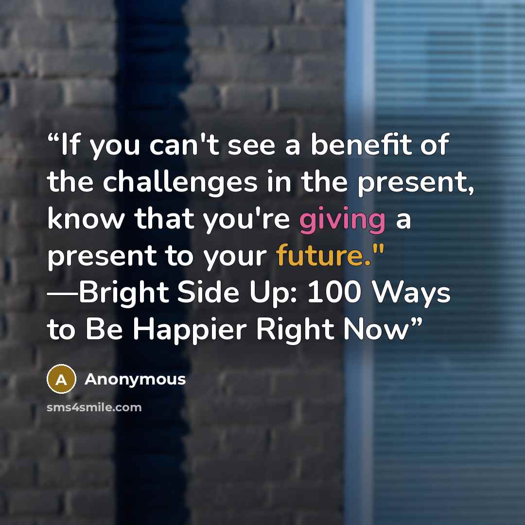 “If you can't see a benefit of the challenges in the present, know that you're giving a present to your future." —Bright Side Up: 100 Ways to Be Happier Right Now” quote by Anonymous