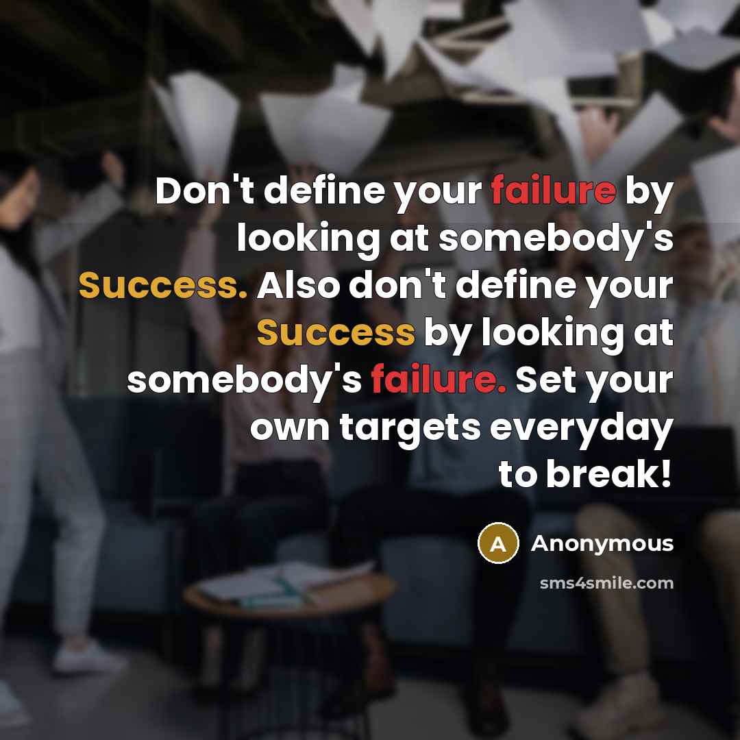 “Don't define your failure by looking at somebody's Success. Also don't define your Success by looking at somebody's failure. Set your own targets everyday to break!” quote by Anonymous