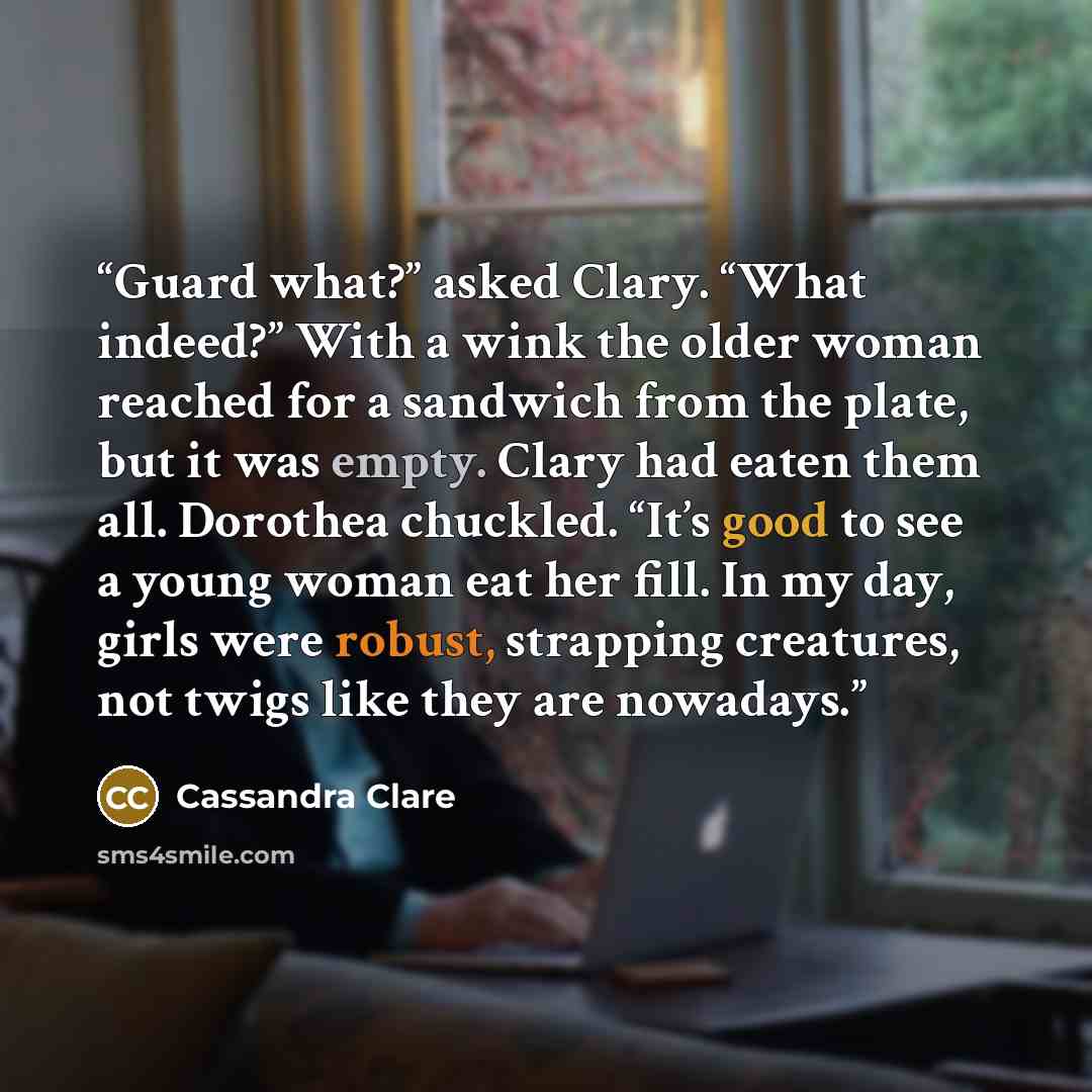“Guard what?” asked Clary. “What indeed?” With a wink the older woman reached for a sandwich from the plate, but it was empty. Clary had eaten them all. Dorothea chuckled. “It’s good to see a young woman eat her fill. In my day, girls were robust, strapping creatures, not twigs like they are…” quote by Cassandra Clare