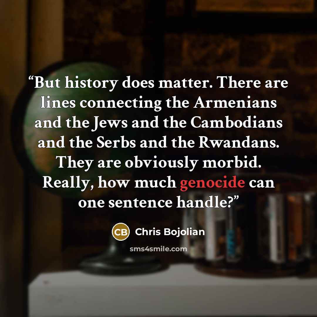 “But history does matter. There are lines connecting the Armenians and the Jews and the Cambodians and the Serbs and the Rwandans. They are obviously morbid. Really, how much genocide can one sentence handle?” quote by Chris Bojolian