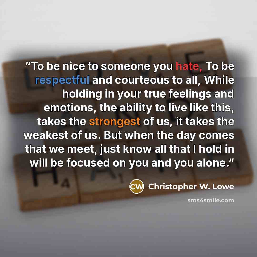 “To be nice to someone you hate, To be respectful and courteous to all, While holding in your true feelings and emotions, the ability to live like this, takes the strongest of us, it takes the weakest of us. But when the day comes that we meet, just know all that I hold in will be focused on you…” quote by Christopher W. Lowe