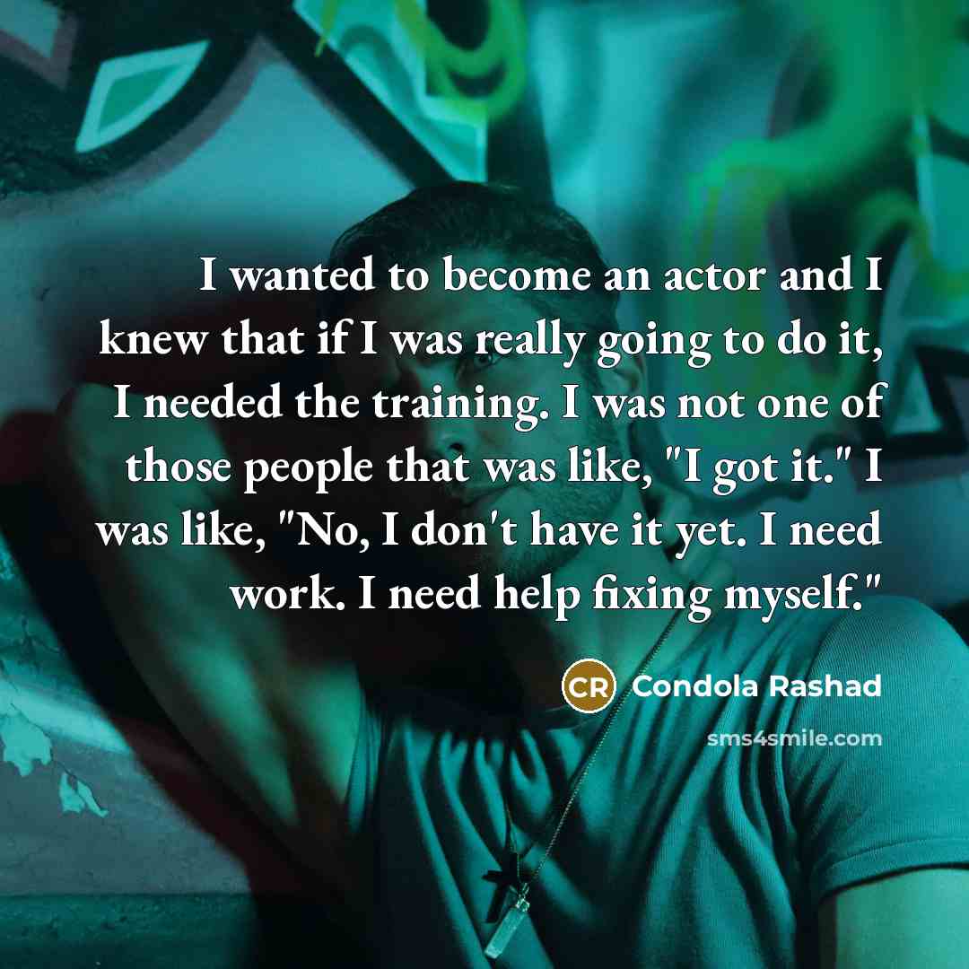 “I wanted to become an actor and I knew that if I was really going to do it, I needed the training. I was not one of those people that was like, "I got it." I was like, "No, I don't have it yet. I need work. I need help fixing myself."” quote by Condola Rashad