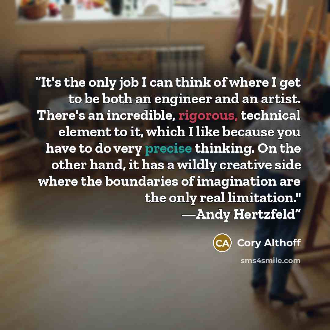 “It's the only job I can think of where I get to be both an engineer and an artist. There's an incredible, rigorous, technical element to it, which I like because you have to do very precise thinking. On the other hand, it has a wildly creative side where the boundaries of imagination are the only…” quote by Cory Althoff