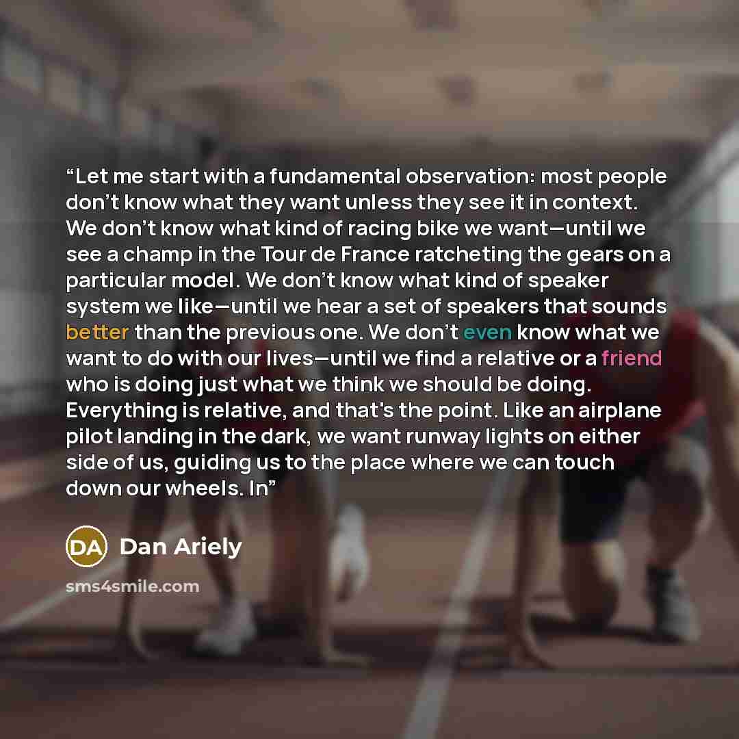 “Let me start with a fundamental observation: most people don't know what they want unless they see it in context. We don't know what kind of racing bike we want—until we see a champ in the Tour de France ratcheting the gears on a particular model. We don't know what kind of speaker system we…” quote by Dan Ariely
