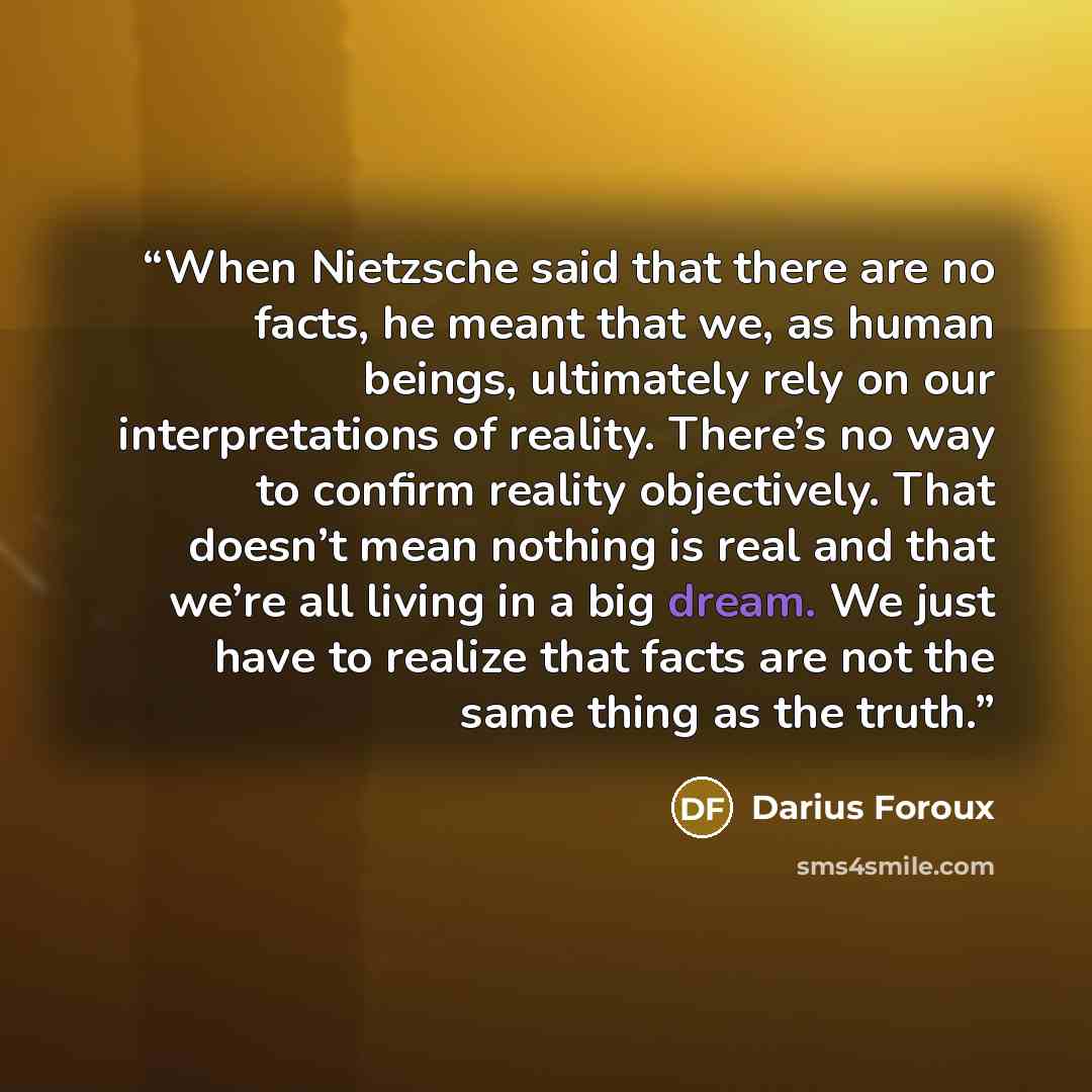“When Nietzsche said that there are no facts, he meant that we, as human beings, ultimately rely on our interpretations of reality. There’s no way to confirm reality objectively. That doesn’t mean nothing is real and that we’re all living in a big dream. We just have to realize that facts are not…” quote by Darius Foroux