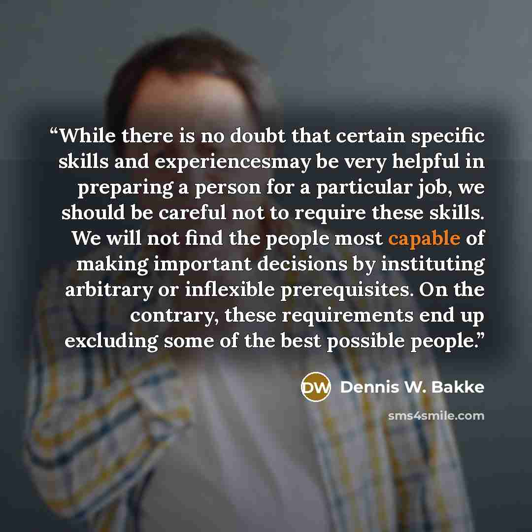 “While there is no doubt that certain specific skills and experiencesmay be very helpful in preparing a person for a particular job, we should be careful not to require these skills. We will not find the people most capable of making important decisions by instituting arbitrary or inflexible…” quote by Dennis W. Bakke