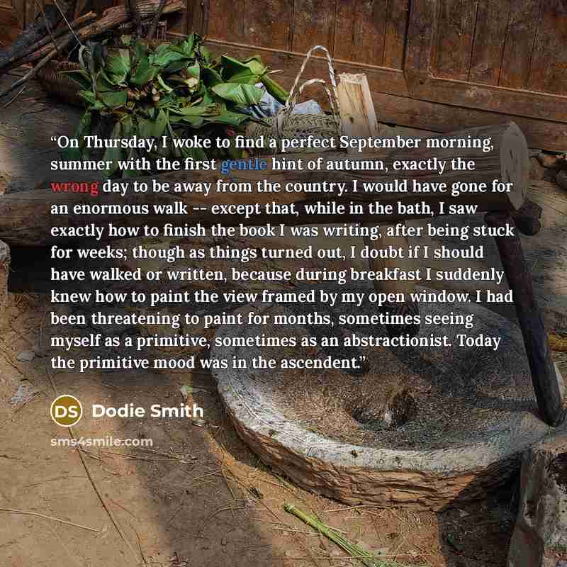 “On Thursday, I woke to find a perfect September morning, summer with the first gentle hint of autumn, exactly the wrong day to be away from the country. I would have gone for an enormous walk -- except that, while in the bath, I saw exactly how to finish the book I was writing, after being stuck…” quote by Dodie Smith