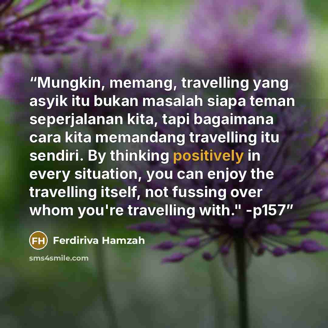 “Mungkin, memang, travelling yang asyik itu bukan masalah siapa teman seperjalanan kita, tapi bagaimana cara kita memandang travelling itu sendiri. By thinking positively in every situation, you can enjoy the travelling itself, not fussing over whom you're travelling with." -p157” quote by Ferdiriva Hamzah