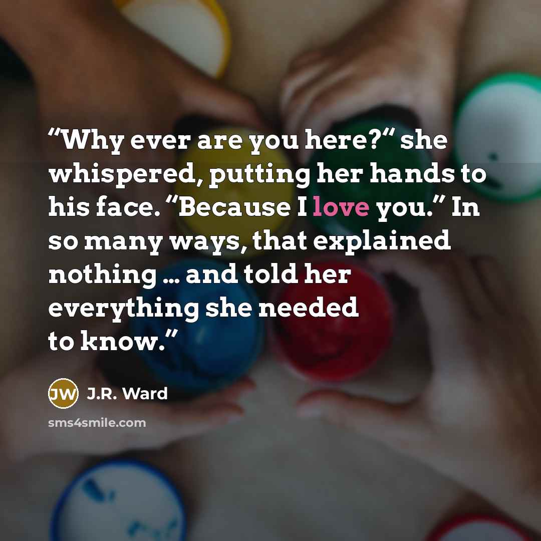 “Why ever are you here?“ she whispered, putting her hands to his face. “Because I love you.” In so many ways, that explained nothing … and told her everything she needed to know.” quote by J.R. Ward