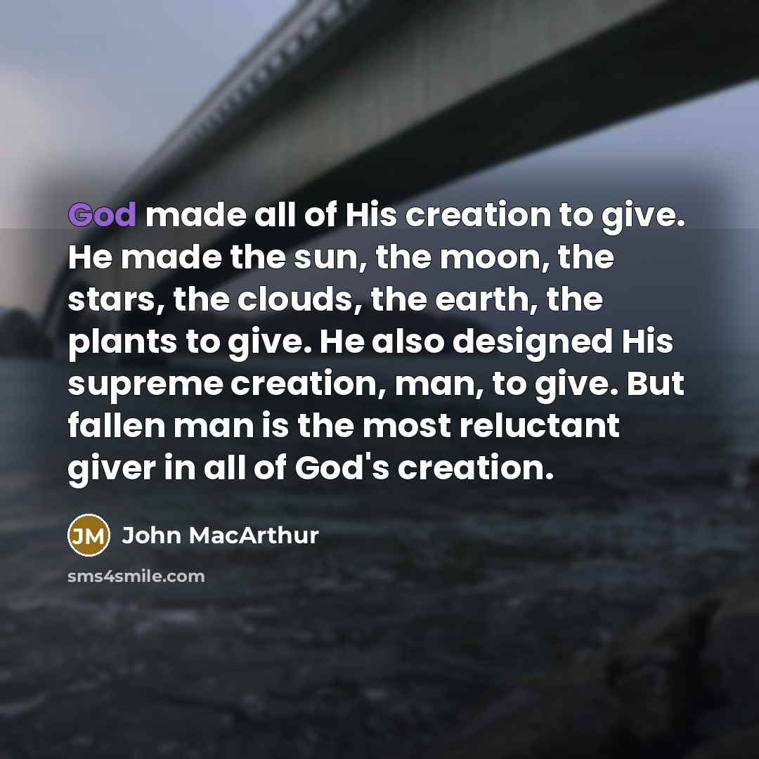 “God made all of His creation to give. He made the sun, the moon, the stars, the clouds, the earth, the plants to give. He also designed His supreme creation, man, to give. But fallen man is the most reluctant giver in all of God's creation.” quote by John Macarthur