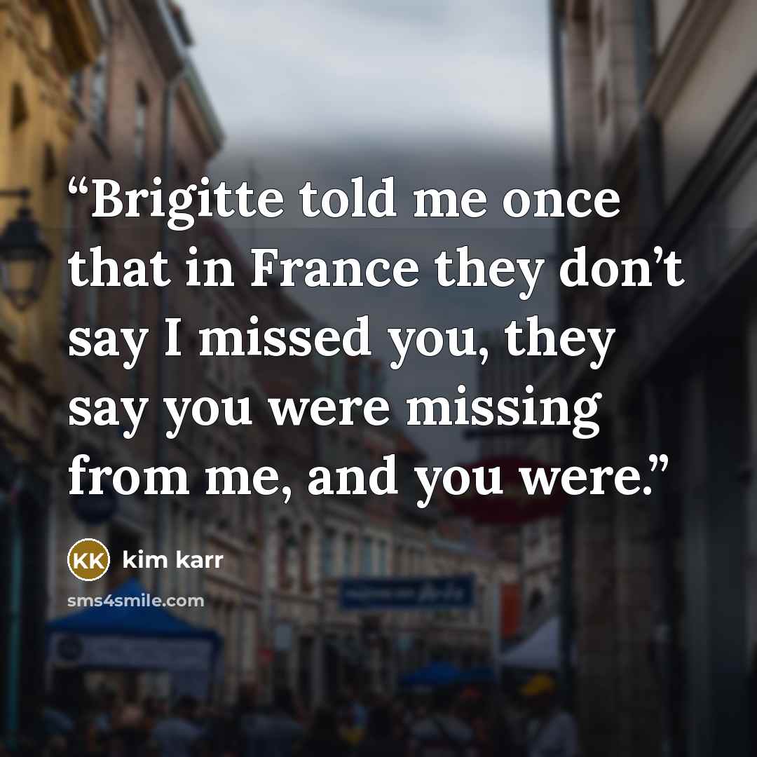 “Brigitte told me once that in France they don’t say I missed you, they say you were missing from me, and you were.” quote by Kim Karr