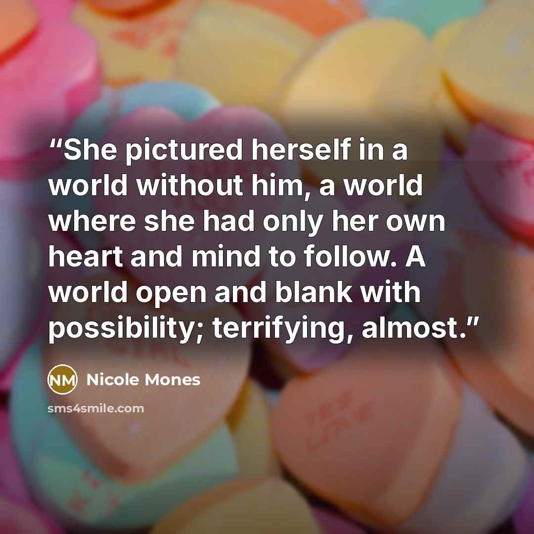 “She pictured herself in a world without him, a world where she had only her own heart and mind to follow. A world open and blank with possibility; terrifying, almost.” quote by Nicole Mones