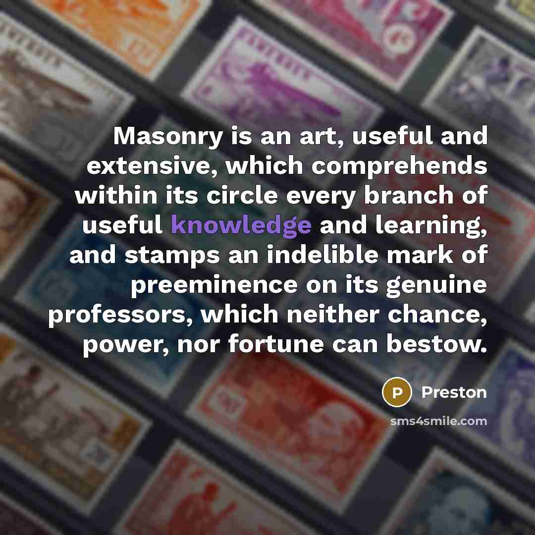 “Masonry is an art, useful and extensive, which comprehends within its circle every branch of useful knowledge and learning, and stamps an indelible mark of preeminence on its genuine professors, which neither chance, power, nor fortune can bestow.” quote by Preston