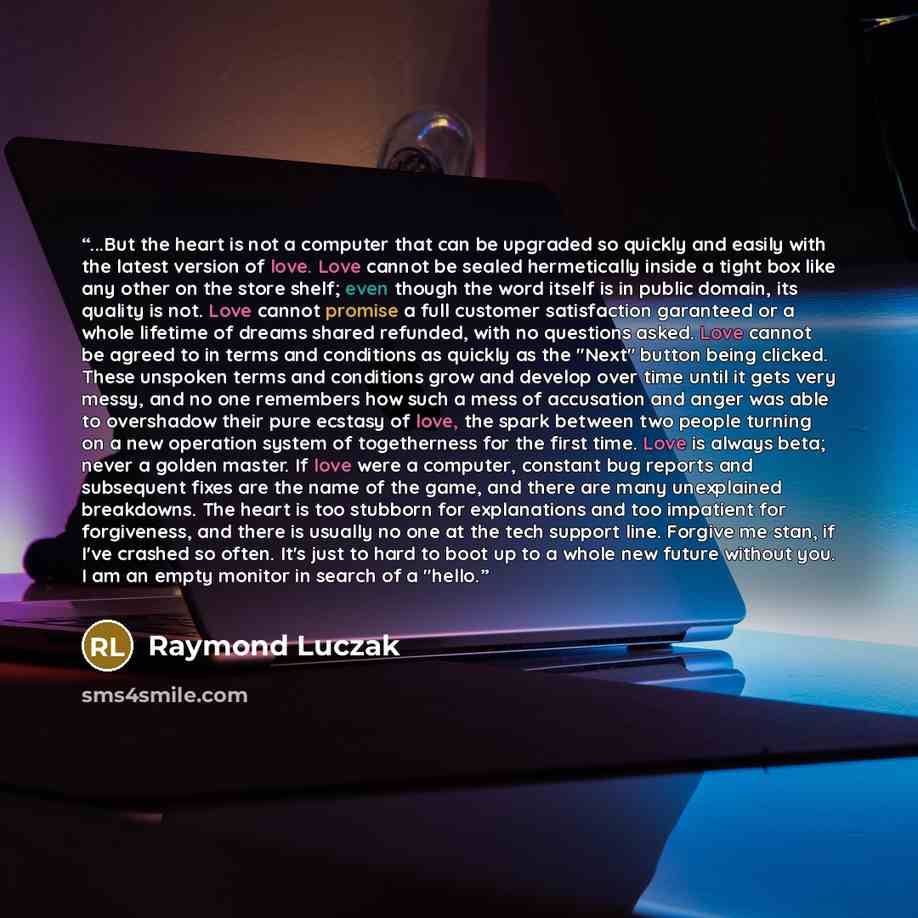 “...But the heart is not a computer that can be upgraded so quickly and easily with the latest version of love. Love cannot be sealed hermetically inside a tight box like any other on the store shelf; even though the word itself is in public domain, its quality is not. Love cannot promise a full…” quote by Raymond Luczak
