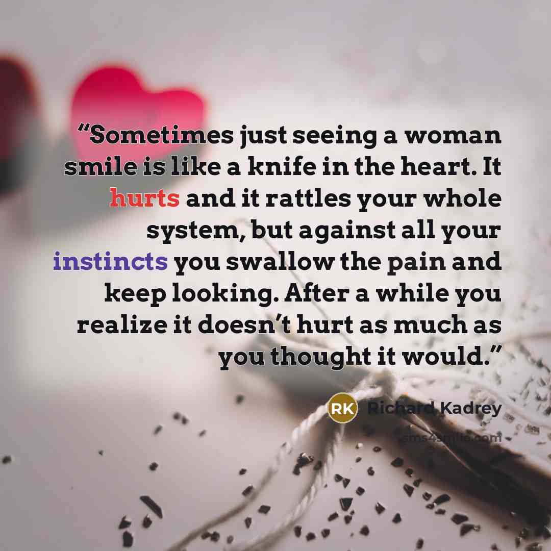 “Sometimes just seeing a woman smile is like a knife in the heart. It hurts and it rattles your whole system, but against all your instincts you swallow the pain and keep looking. After a while you realize it doesn’t hurt as much as you thought it would.” quote by Richard Kadrey