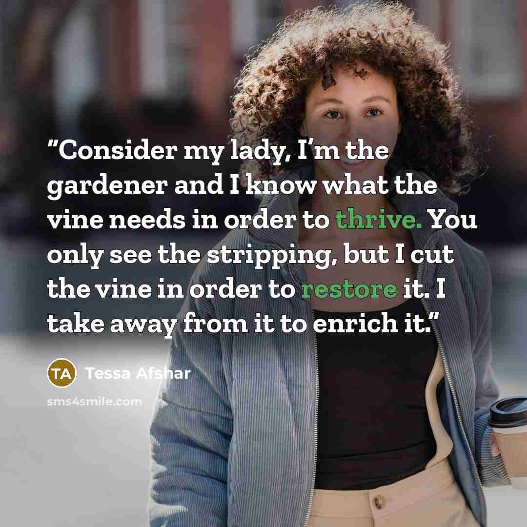 “Consider my lady, I’m the gardener and I know what the vine needs in order to thrive. You only see the stripping, but I cut the vine in order to restore it. I take away from it to enrich it.” quote by Tessa Afshar