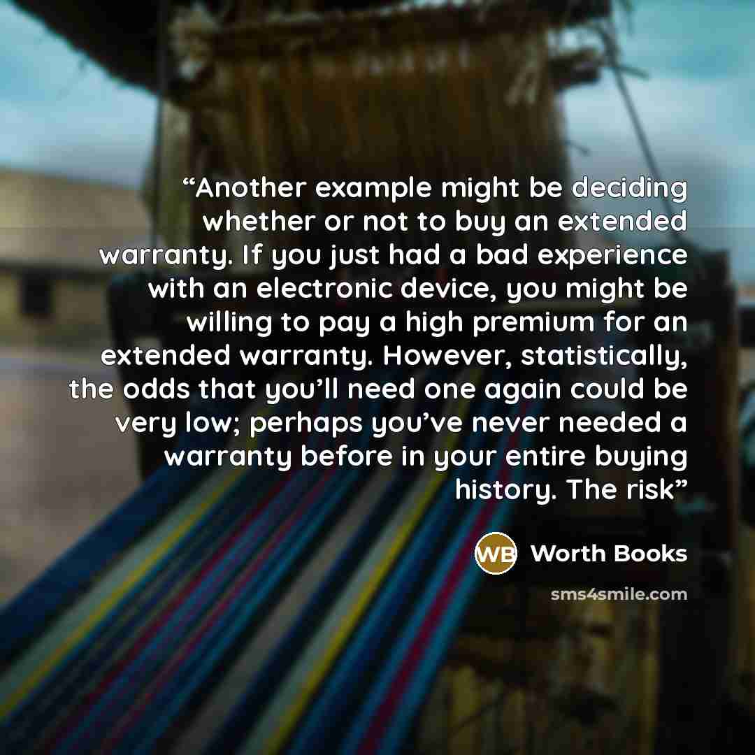 “Another example might be deciding whether or not to buy an extended warranty. If you just had a bad experience with an electronic device, you might be willing to pay a high premium for an extended warranty. However, statistically, the odds that you’ll need one again could be very low; perhaps…” quote by Worth Books