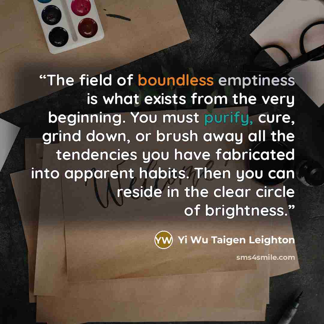 “The field of boundless emptiness is what exists from the very beginning. You must purify, cure, grind down, or brush away all the tendencies you have fabricated into apparent habits. Then you can reside in the clear circle of brightness.” quote by Yi Wu Taigen Leighton