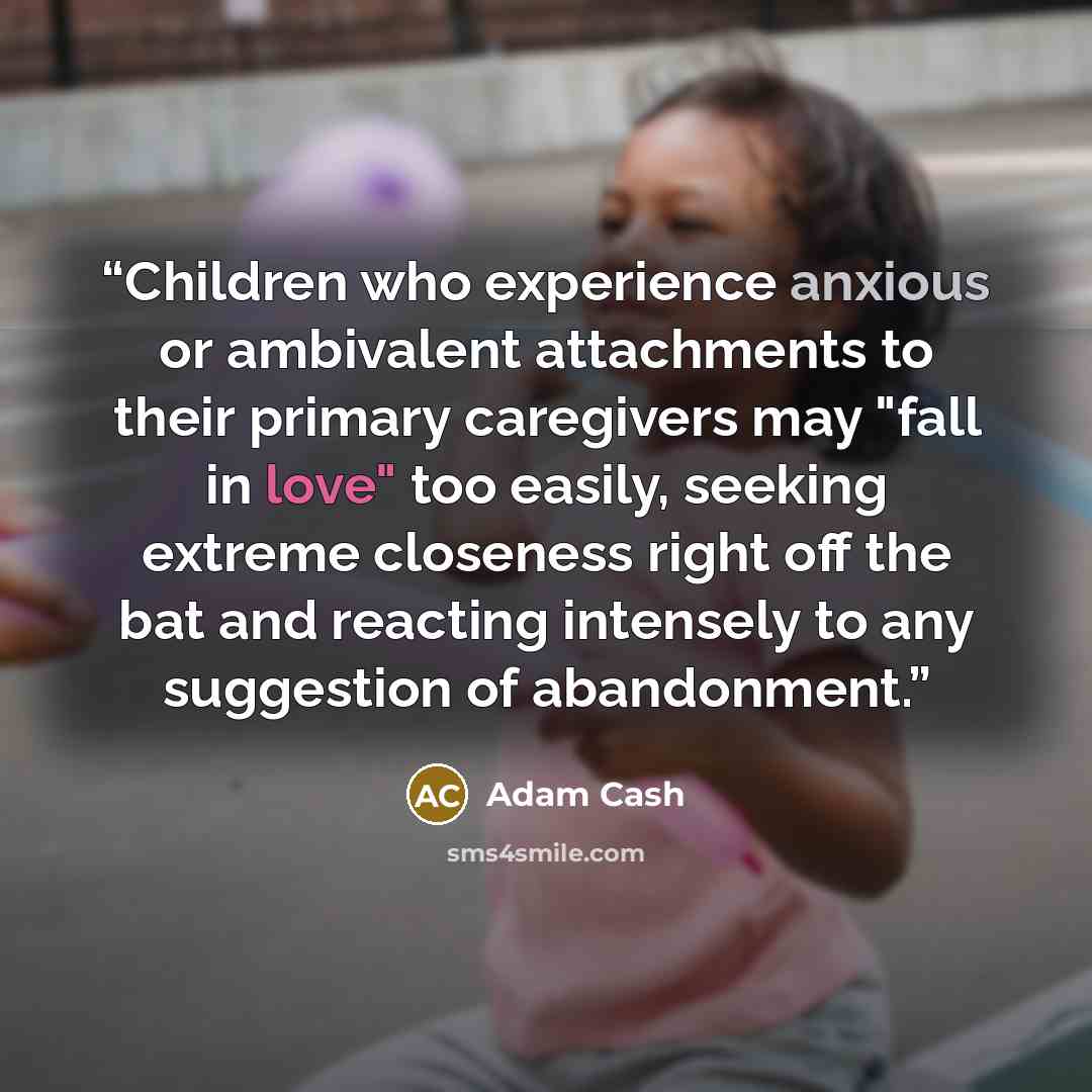 “Children who experience anxious or ambivalent attachments to their primary caregivers may "fall in love" too easily, seeking extreme closeness right off the bat and reacting intensely to any suggestion of abandonment.” quote by Adam Cash