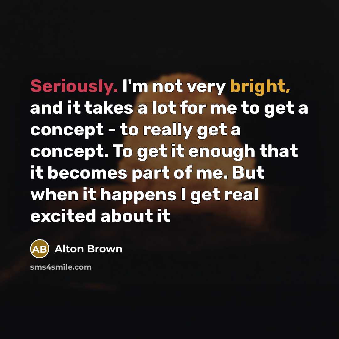“Seriously. I'm not very bright, and it takes a lot for me to get a concept - to really get a concept. To get it enough that it becomes part of me. But when it happens I get real excited about it” quote by Alton Brown