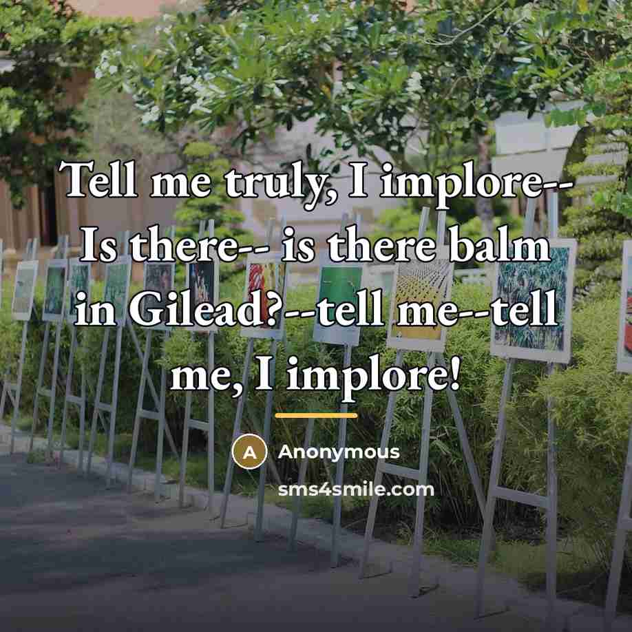 “Tell me truly, I implore-- Is there-- is there balm in Gilead?--tell me--tell me, I implore!” quote by Anonymous