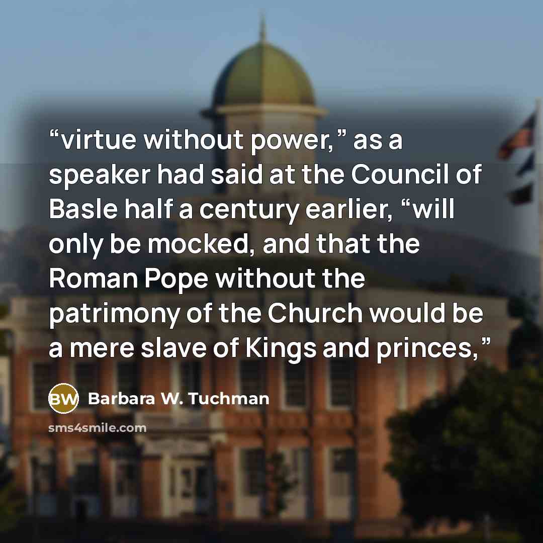 “virtue without power,” as a speaker had said at the Council of Basle half a century earlier, “will only be mocked, and that the Roman Pope without the patrimony of the Church would be a mere slave of Kings and princes,” quote by Barbara W. Tuchman