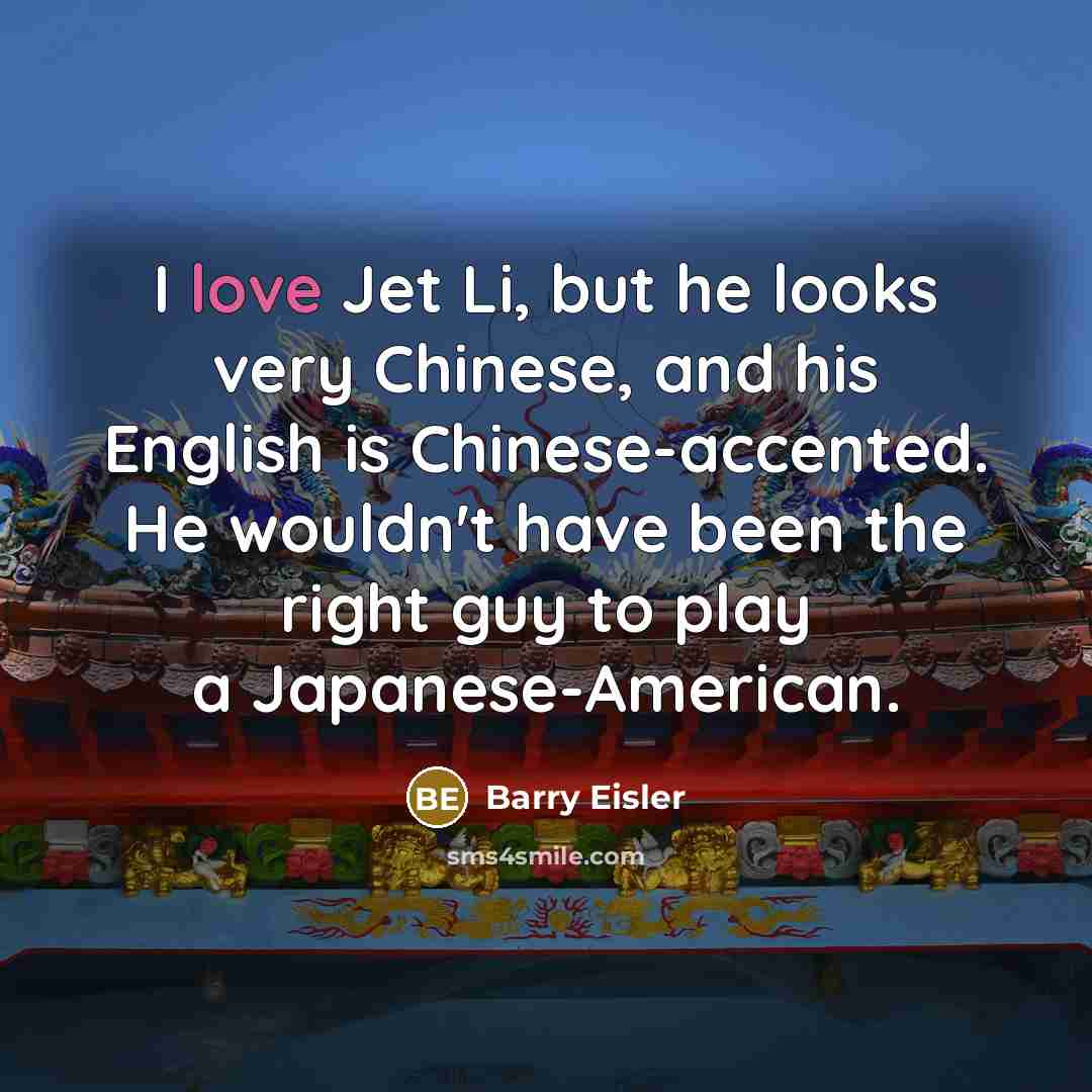 “I love Jet Li, but he looks very Chinese, and his English is Chinese-accented. He wouldn't have been the right guy to play a Japanese-American.” quote by Barry Eisler