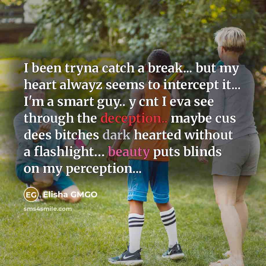 “I been tryna catch a break... but my heart alwayz seems to intercept it... I'm a smart guy.. y cnt I eva see through the deception.. maybe cus dees bitches dark hearted without a flashlight… beauty puts blinds on my perception...” quote by Elisha GMGO