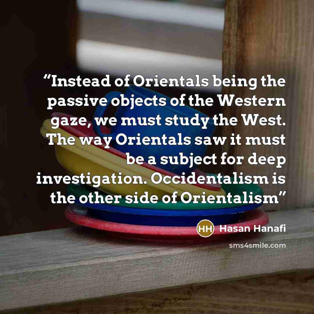 “Instead of Orientals being the passive objects of the Western gaze, we must study the West. The way Orientals saw it must be a subject for deep investigation. Occidentalism is the other side of Orientalism” quote by Hasan Hanafi