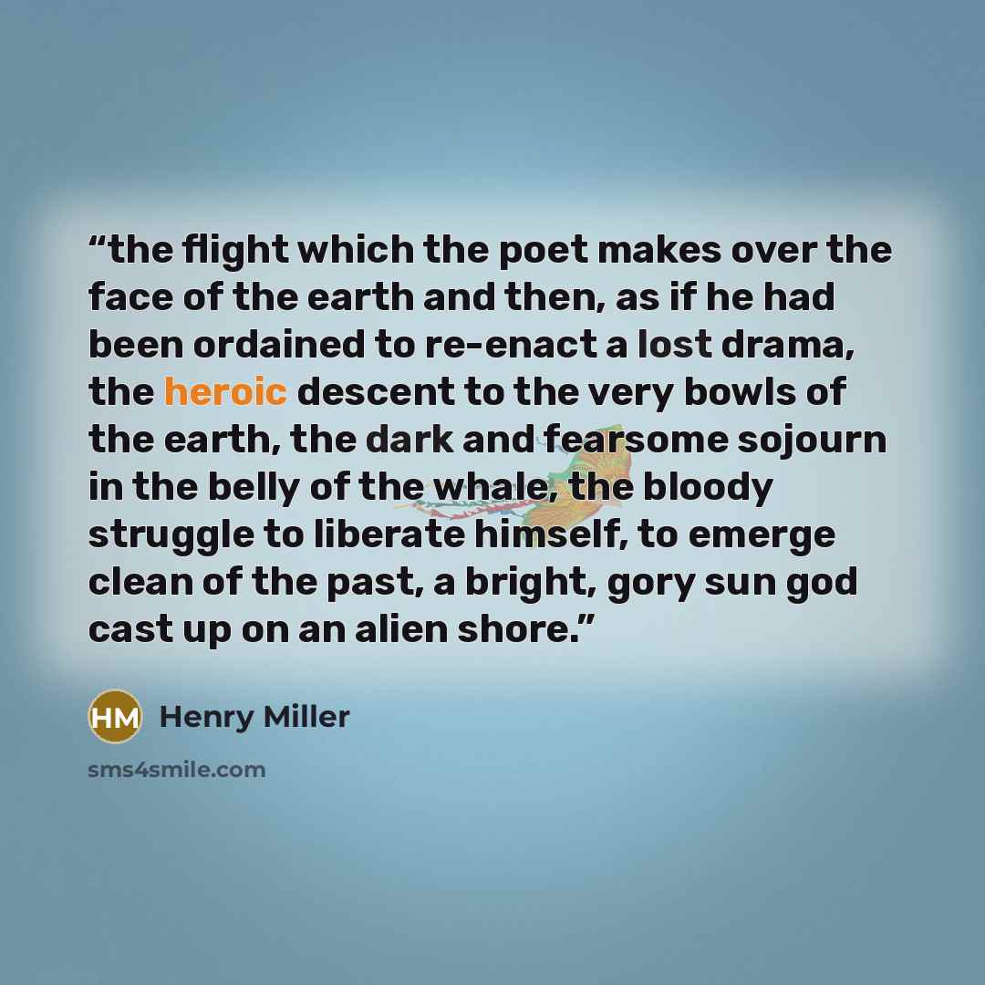 “the flight which the poet makes over the face of the earth and then, as if he had been ordained to re-enact a lost drama, the heroic descent to the very bowls of the earth, the dark and fearsome sojourn in the belly of the whale, the bloody struggle to liberate himself, to emerge clean of the…” quote by Henry Miller