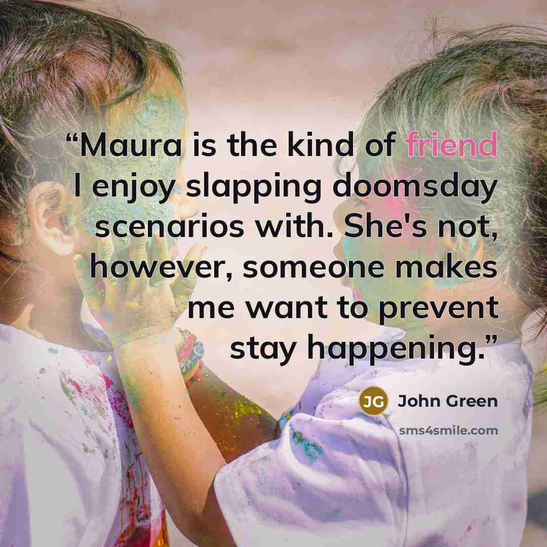 “Maura is the kind of friend I enjoy slapping doomsday scenarios with. She's not, however, someone makes me want to prevent stay happening.” quote by John Green