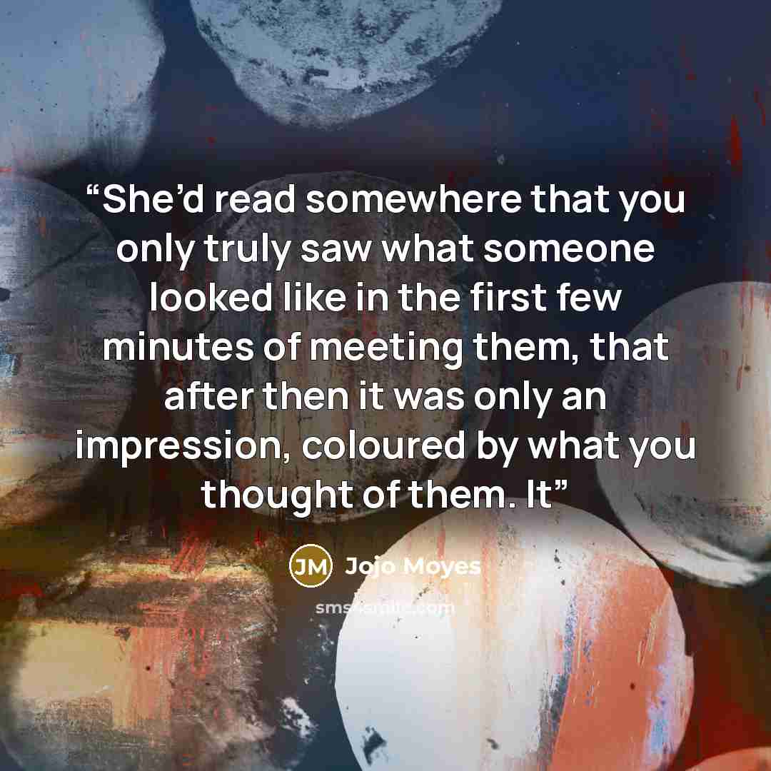 “She’d read somewhere that you only truly saw what someone looked like in the first few minutes of meeting them, that after then it was only an impression, coloured by what you thought of them. It” quote by Jojo Moyes