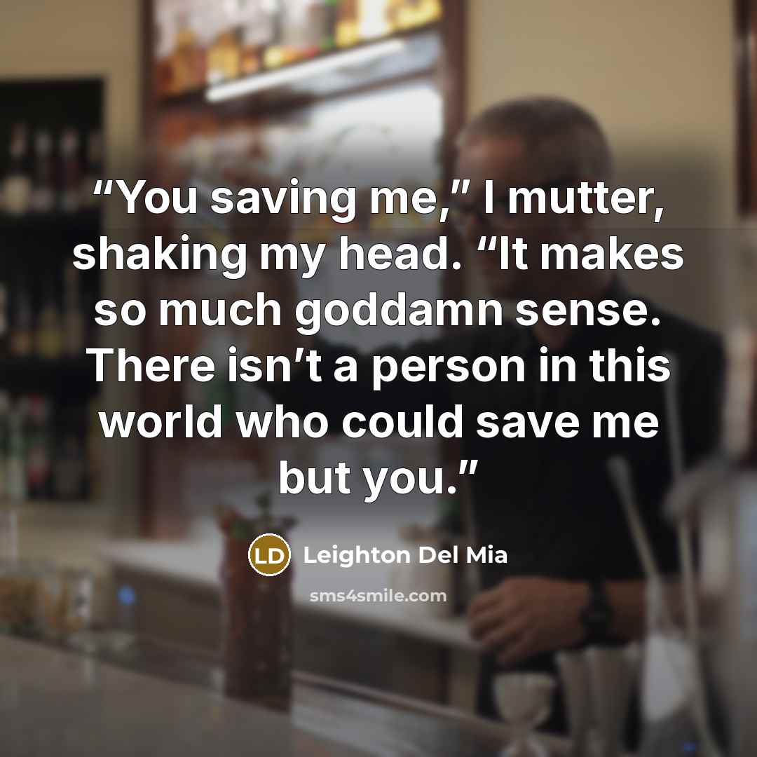 “You saving me,” I mutter, shaking my head. “It makes so much goddamn sense. There isn’t a person in this world who could save me but you.” quote by Leighton Del Mia