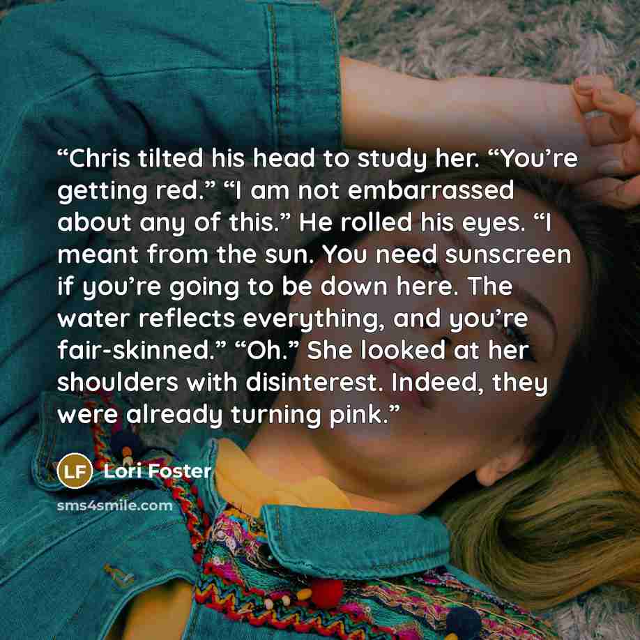 “Chris tilted his head to study her. “You’re getting red.” “I am not embarrassed about any of this.” He rolled his eyes. “I meant from the sun. You need sunscreen if you’re going to be down here. The water reflects everything, and you’re fair-skinned.” “Oh.” She looked at her shoulders with…” quote by Lori Foster