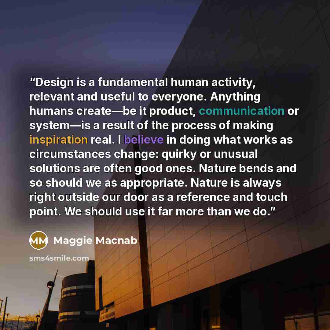 “Design is a fundamental human activity, relevant and useful to everyone. Anything humans create—be it product, communication or system—is a result of the process of making inspiration real. I believe in doing what works as circumstances change: quirky or unusual solutions are often good ones…” quote by Maggie Macnab