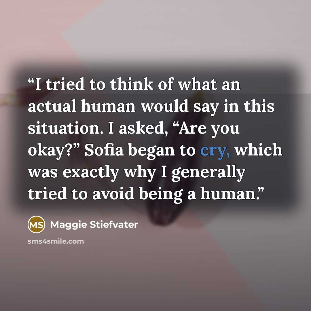 “I tried to think of what an actual human would say in this situation. I asked, “Are you okay?” Sofia began to cry, which was exactly why I generally tried to avoid being a human.” quote by Maggie Stiefvater