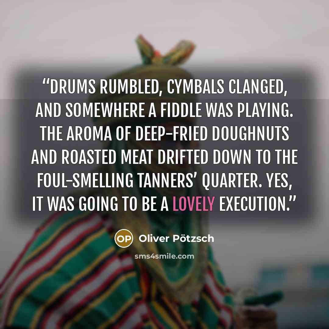 “Drums rumbled, cymbals clanged, and somewhere a fiddle was playing. The aroma of deep-fried doughnuts and roasted meat drifted down to the foul-smelling tanners’ quarter. Yes, it was going to be a lovely execution.” quote by Oliver Pötzsch