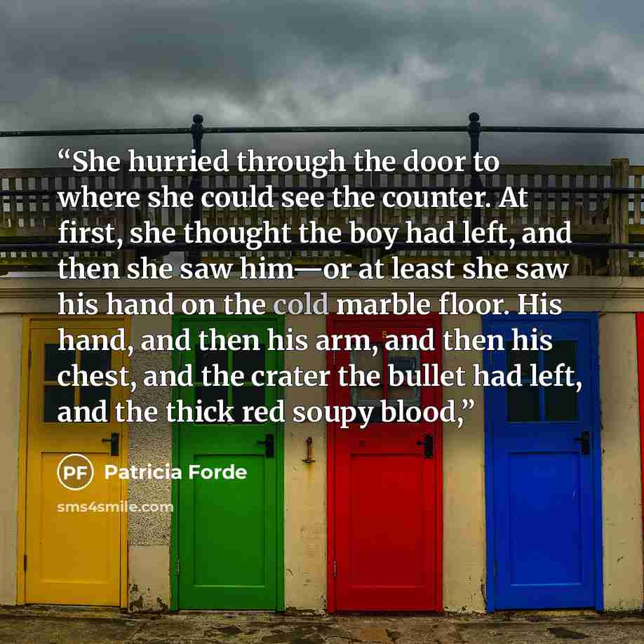 “She hurried through the door to where she could see the counter. At first, she thought the boy had left, and then she saw him—or at least she saw his hand on the cold marble floor. His hand, and then his arm, and then his chest, and the crater the bullet had left, and the thick red soupy blood,” quote by Patricia Forde